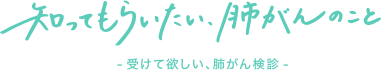 知ってもらいたい、肺がんのこと - 受けて欲しい、肺がん検診 -